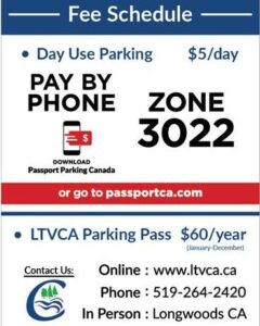 Fee Schedule Day Use Parking $5 Pay by Phone Download Passport Parking Canada or go to passportca.com Zone 3022 LTVCA Parking Pass $60/year Online: www.ltvca.ca Phone: 519-264-2420 In Person: Longwoods CA