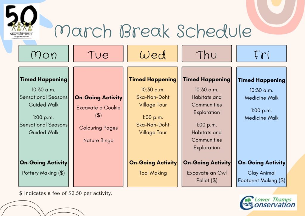 Colourful Schedule for March Break 2023 March Break Schedule Monday, March 13, 2023 Timed Happenings 10:30 a.m. Sensational Seasons Guided Walk 1:00 p.m. Sensation Seasons Guided Walk On-Going Activity 10:00 a.m. – 12:00 p.m. and 1:00 p.m. to 3:30 p.m. Pottery Making ($) Tuesday, March 14, 2023 On-Going Activity 10:00 a.m. – 12:00 p.m. and 1:00 p.m. to 3:30 p.m. Excavate a Cookie ($) Colouring Pages Nature Bingo Wednesday, March 15, 2023 Timed Happenings 10:30 a.m. Ska-Nah-Doht Village Tour 1:00 p.m. Ska-Nah-Doht Village Tour On-Going Activity 10:00 a.m. – 12:00 p.m. and 1:00 p.m. to 3:30 p.m. Tool Making Thursday, March 16, 2023 Timed Happenings 10:30 a.m. Habitats and Communities Exploration 1:00 p.m. Habitats and Communities Exploration On-Going Activity 10:00 a.m. – 12:00 p.m. and 1:00 p.m. to 3:30 p.m. Excavate an Owl Pellet ($) Friday, March 17, 2023 Timed Happenings 10:30 a.m. Medicine Walk 1:00 p.m. Medicine Walk On-Going Activity 10:00 a.m. – 12:00 p.m. and 1:00 p.m. to 3:30 p.m. Clay Animal Footprint Making ($) ($ indicates a fee of $3.50 per activity.)